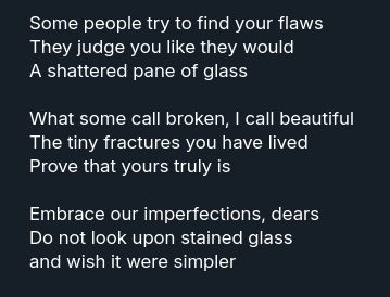 Some people try to find your flaws
They judge you like they would
A shattered pane of glass

What some call broken, I call beautiful
The tiny fractures you have lived
Prove that yours truly is

Embrace our imperfections, dears
Do not look upon stained glass
and wish it were simpler