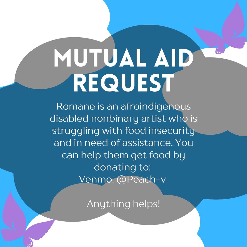 ID: Flyer with light blue background with three white clouds scattered about and two purple butterflies. Text writes "Mutual Aid Request
Romane is an afroindigenous disabled nonbinary artist who is struggling with food insecurity and in need of assistance.
You can help them get food by donating to:
Venmo: @Peach-v
Anything helps!"