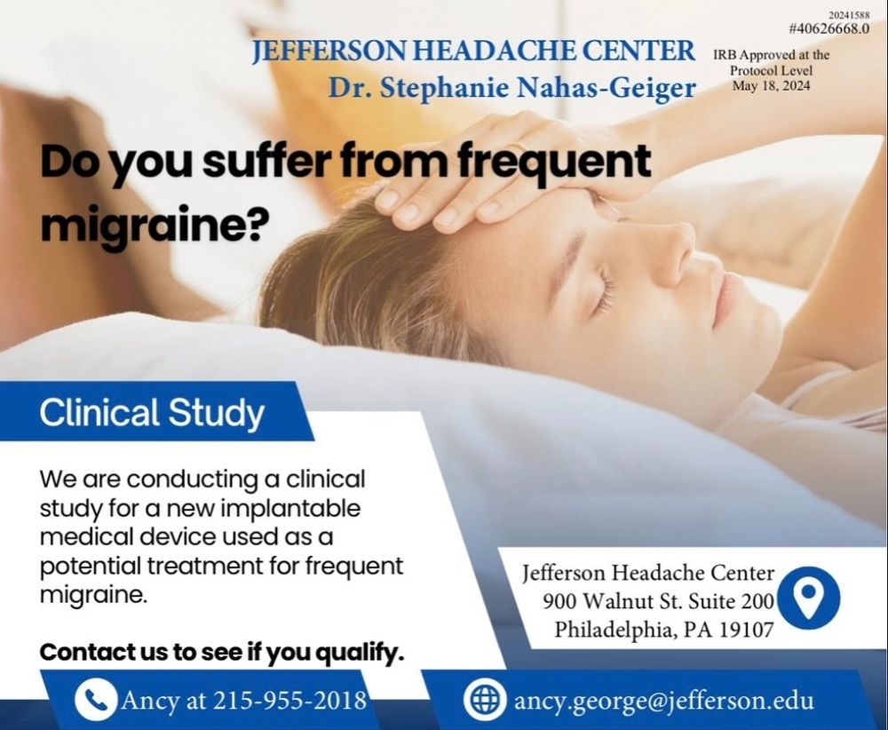 20241588
#40626668.0

IRB Approved at the Protocol Level May 18, 2024

JEFFERSON HEADACHE CENTER
Dr. Stephanie Nahas-Geiger

Do you suffer from frequent migraine?

Clinical Study

We are conducting a clinical study for a new implantable medical device used as a potential treatment for frequent migraine.

Contact us to see if you qualify.

Ancy at 215-955-2018

Jefferson Headache Center 900 Walnut St. Suite 200 Philadelphia, PA 19107

ancy.george@jefferson.edu