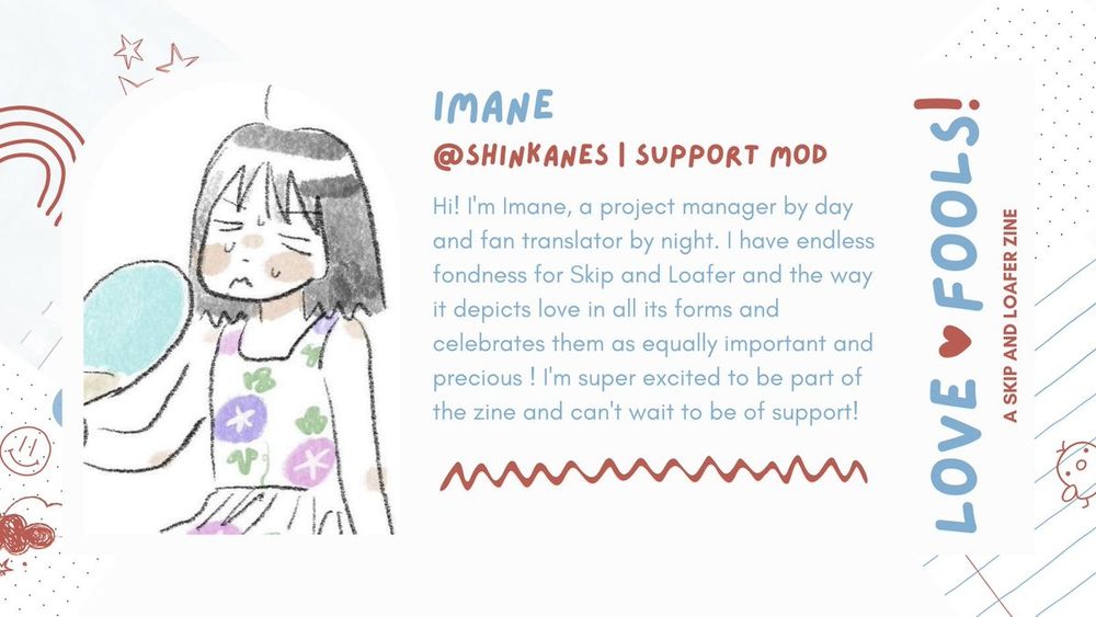 Imane | @shinkanes | Support Mod

Intro : Hi! l'm Imane, a project manager by day
and fan translator by night. I have endless
fondness for Skip and Loafer and the way
it depicts love in all its forms and
celebrates them as equally important and
precious ! I'm super excited to be part of
the zine and can't wait to be of support!