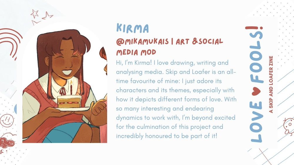 Kirma | @mikamukais | Art & Social Media Mod

Intro : Hi, I'm Kirma ! love drawing, writing and
analysing media. Skip and Loafer is an all-time favourite of mine: I just adore its
characters and its themes, especially with
how it depicts different forms of love. With
so many interesting and endearing
dynamics to work with, I'm beyond excited
for the culmination of this project and
incredibly honoured to be part of it!