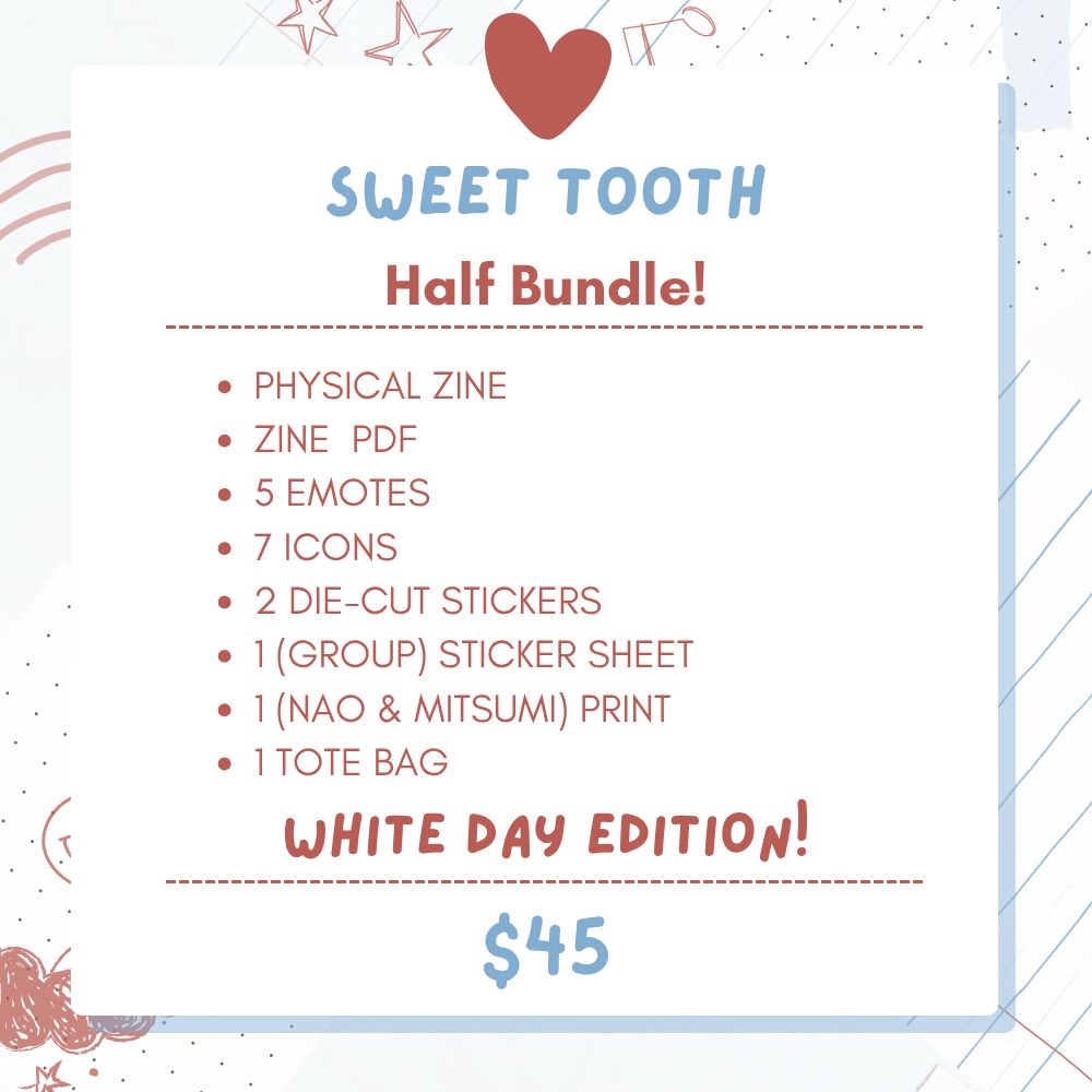 Image text : Sweet Tooth - White Day Edition, Half Bundle! ($45) This bundle contains the Physical Zine, the Zine PDF, 5 emotes, 7 icons, 2 die-cut stickers, 1 (group) sticker sheet, 1 (Nao & Mitsumi) print and 1 tote bag.