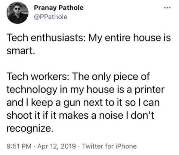 Tech enthusiasts: My entire house is smart.

Tech workers: The only piece of technology in my house is a printer and I keep a gun next to it so I can shoot it if it makes a noise I don't recognize.