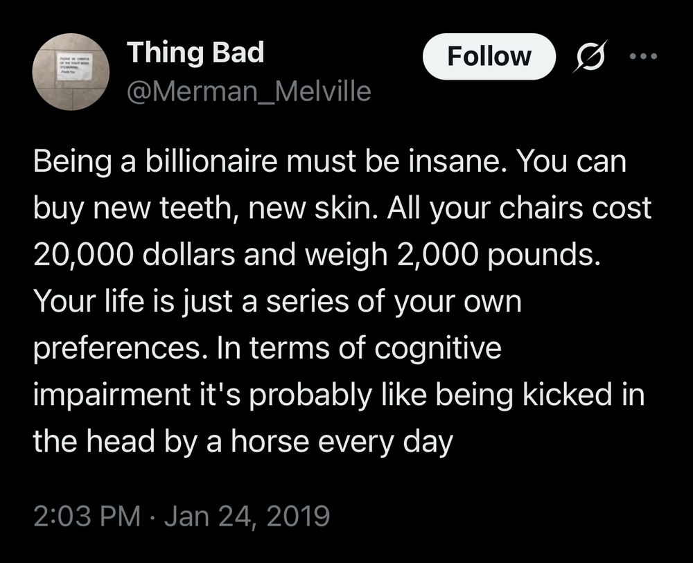 Thing Bad @Merman_
_Melville

Being a billionaire must be insane. You can buy new teeth, new skin. All your chairs cost 20,000 dollars and weigh 2,000 pounds.
Your life is just a series of your own preferences. In terms of cognitive
impairment it's probably like being kicked in the head by a horse every day

2:03 PM • Jan 24, 2019