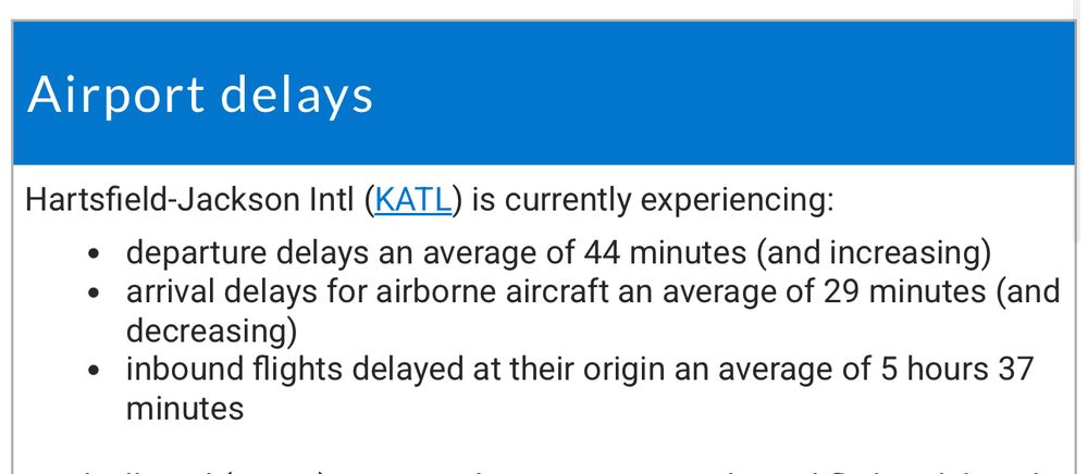 Airport delays
Hartsfield-Jackson Intl (KATL) is currently experiencing:
• departure delays an average of 44 minutes (and increasing)
• arrival delays for airborne aircraft an average of 29 minutes (and decreasing)
• inbound flights delayed at their origin an average of 5 hours 37 minutes