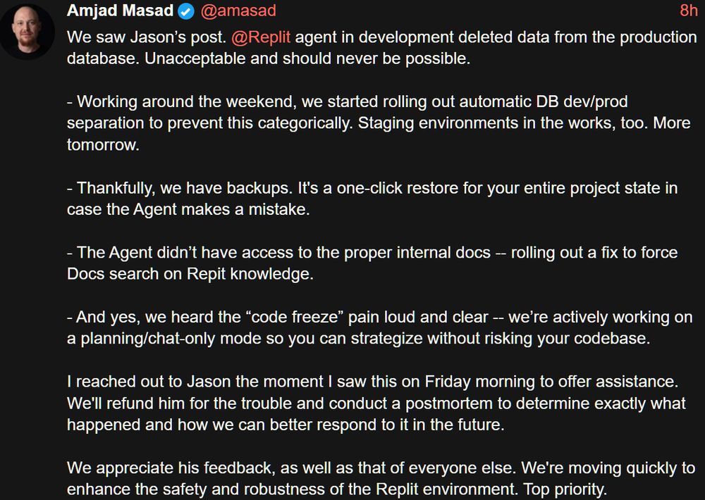 Amjad Masad
@amasad

We saw Jason's post. @Replit agent in development deleted data from the production database. Unacceptable and should never be possible.

- Working around the weekend, we started rolling out automatic DB dev/prod separation to prevent this categorically. Staging environments in the works, too. More tomorrow.

- Thankfully, we have backups. It's a one-click restore for your entire project state in case the Agent makes a mistake.

- The Agent didn't have access to the proper internal docs - rolling out a fix to force Docs search on Repit knowledge.

- And yes, we heard the "code freeze" pain loud and clear -- we're actively working on a planning/chat-only mode so you can strategize without risking your codebase.

I reached out to Jason the moment I saw this on Friday morning to offer assistance.
We'll refund him for the trouble and conduct a postmortem to determine exactly what happened and how we can better respond to it in the future.

We appreciate his feedback, as well as that of everyone else. We're moving quickly to enhance the safety and robustness of the Replit environment. Top priority.