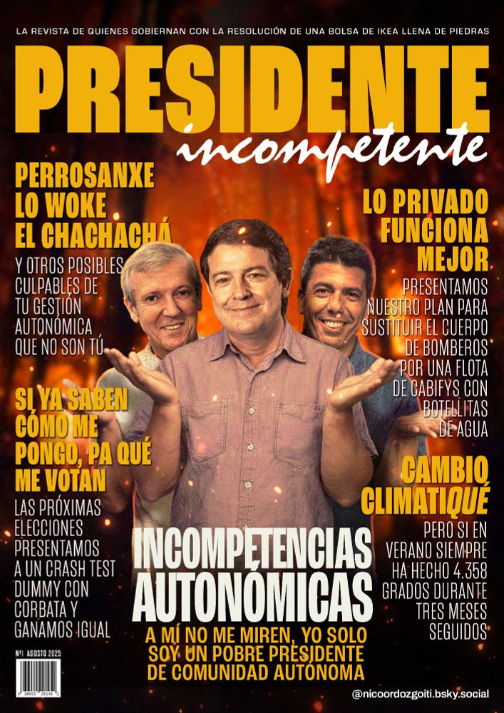 Portada de la revista Presidente Incompetente, la revista de quienes gobiernan con la resolución de una bolsa de Ikea llena de piedras.

Titular: Incompetencias autonómicas. A mí no me miren, yo solo soy un pobre presidente de comunidad autónoma.

Artículo: Perrosanxe, lo woke, el chachachá. Y otros posibles culpables de tu gestión autonómica que no son tú.

Artículo 2: Si ya saben cómo me pongo, pa qué me votan. Las próximas elecciones, presentamos a un crash test dummy con corbata y ganamos igual.

Artículo 3: Lo privado funciona mejor. Presentamos nuestro plan para sustituir el cuerpo de bomberos por una flota de cabifys con botellitas de agua.

Artículo 4: Cambio climatiqué. Pero sin en verano siempre ha hecho 4.358 grados durante tres meses seguidos.