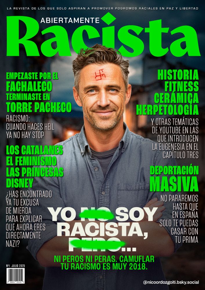 Portada de la revista ABIERTAMENTE RACISTA, la revista d elos que solo aspiran a promover pogromos raciales en paz y libertad.

TITULAR PRINCIPAL: YO NO SOY RACISTA, PERO... (el "no" y el "pero" están tachados). Ni peros ni peras. Camuflar tu racismo es muy 2018.

Titulares:

EMPEZASTE POR EL FACHALECO, TERMINASTE EN TORRE PACHECHO. Racismo, cuando haces heil, ya no hay stop.

LOS CATALANES, EL FEMINISMO, LAS PRINCESAS DISNEY. ¿Has encontrado ya tu excusa de mierda para explicar que ahora eres directamente nazi?

HISTORIA, FITNESS, CERÁMICA, HERPETOLOGÍA. Y otras temáticas de YouTube en las que introducen la eugenesia en el capítulo tres.

DEPORTACIÓN MASIVA. No pararemos hasta que en España solo te puedas casar con tu prima.
