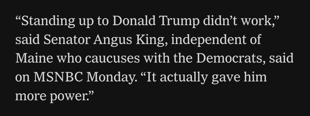 "Standing up to Donald Trump didn't work," said Senator Angus King, independent of Maine who caucuses with the Democrats, said on MSNBC Monday. "It actually gave him more power."