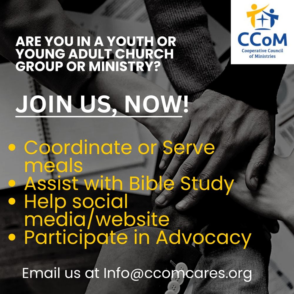 Are you in a youth or young adult church group or ministry? Join us, now! Volunteer with us to coordinate or Serve meals at local shelters. Assist with Bible Study,  Help support our social media and website, participate in advocacy. Email us at info@ccomcares.org to join.