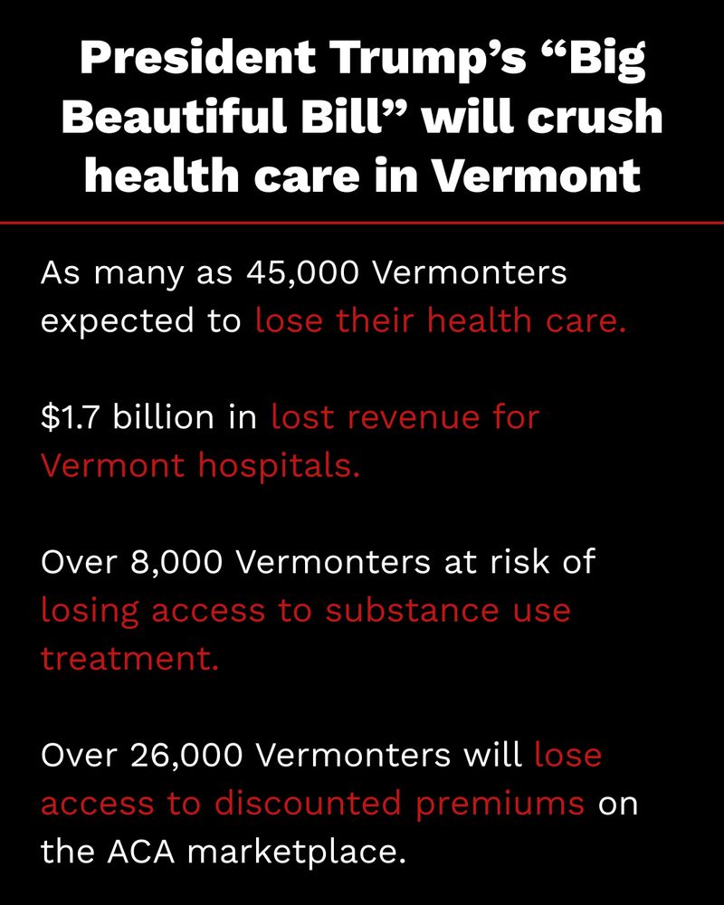 Graphic reads: President Trump's "Big Beautiful Bill" will crush health care in Vermont. 

As many as 45,000 Vermonters expected to lose their health care.

$1.7 billion in lost revenue for Vermont hospitals.

Over 8,000 Vermonters at risk of losing access to substance use treatment.

Over 26,000 Vermonters will lose access to discounted premiums on the ACA marketplace.