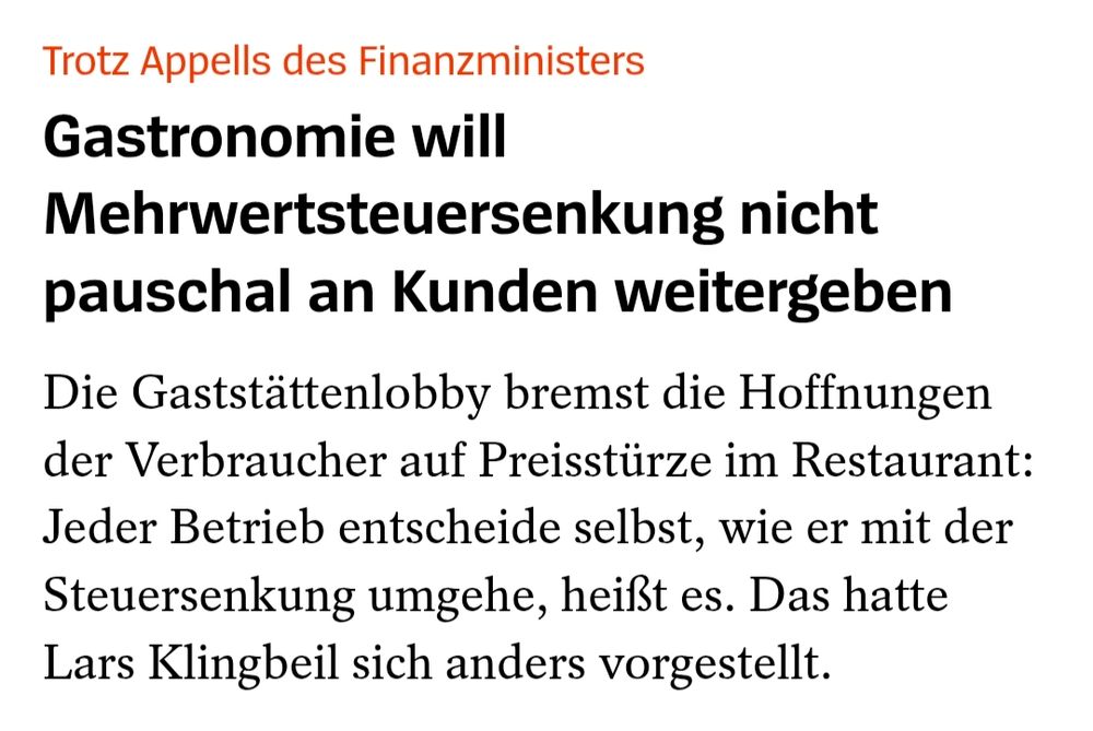 Screenshot Spiegel: Trotz Appells des Finanzministers
Gastronomie will Mehrwertsteuersenkung nicht pauschal an Kunden weitergeben
Die Gaststättenlobby bremst die Hoffnungen der Verbraucher auf Preisstürze im Restaurant: Jeder Betrieb entscheide selbst, wie er mit der Steuersenkung umgehe, heißt es. Das hatte Lars Klingbeil sich anders vorgestellt.
