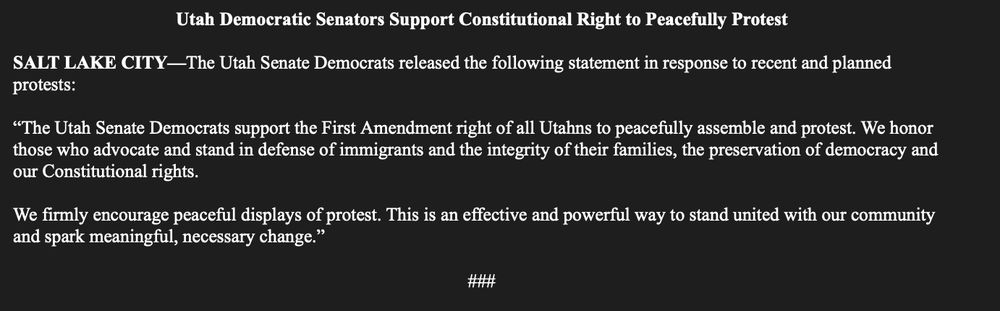 Utah Democratic Senators Support Constitutional Right to Peacefully Protest

SALT LAKE CITY—The Utah Senate Democrats released the following statement in response to recent and planned protests:

“The Utah Senate Democrats support the First Amendment right of all Utahns to peacefully assemble and protest. We honor those who advocate and stand in defense of immigrants and the integrity of their families, the preservation of democracy and our Constitutional rights. 

We firmly encourage peaceful displays of protest. This is an effective and powerful way to stand united with our community and spark meaningful, necessary change.”