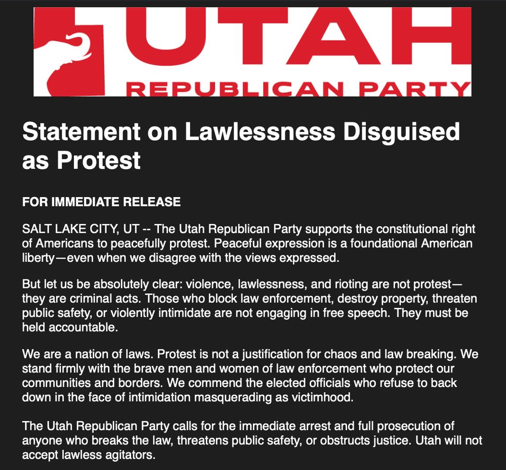 Statement on Lawlessness Disguised as Protest

FOR IMMEDIATE RELEASE

SALT LAKE CITY, UT -- The Utah Republican Party supports the constitutional right of Americans to peacefully protest. Peaceful expression is a foundational American liberty—even when we disagree with the views expressed.

But let us be absolutely clear: violence, lawlessness, and rioting are not protest—they are criminal acts. Those who block law enforcement, destroy property, threaten public safety, or violently intimidate are not engaging in free speech. They must be held accountable.

We are a nation of laws. Protest is not a justification for chaos and law breaking. We stand firmly with the brave men and women of law enforcement who protect our communities and borders. We commend the elected officials who refuse to back down in the face of intimidation masquerading as victimhood.

The Utah Republican Party calls for the immediate arrest and full prosecution of anyone who breaks the law, threatens public safety, or obstructs justice. Utah will not accept lawless agitators.