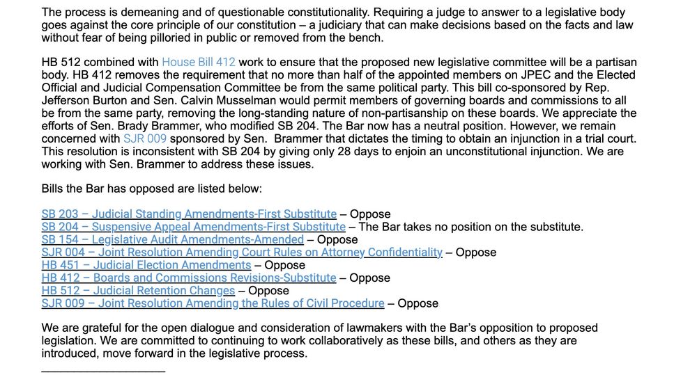 The process is demeaning and of questionable constitutionality. Requiring a judge to answer to a legislative body goes against the core principle of our constitution – a judiciary that can make decisions based on the facts and law without fear of being pilloried in public or removed from the bench.

HB 512 combined with House Bill 412 work to ensure that the proposed new legislative committee will be a partisan body. HB 412 removes the requirement that no more than half of the appointed members on JPEC and the Elected Official and Judicial Compensation Committee be from the same political party. This bill co-sponsored by Rep. Jefferson Burton and Sen. Calvin Musselman would permit members of governing boards and commissions to all be from the same party, removing the long-standing nature of non-partisanship on these boards. We appreciate the efforts of Sen. Brady Brammer, who modified SB 204. The Bar now has a neutral position. However, we remain concerned with SJR 009 sponsored by Sen.  Brammer that dictates the timing to obtain an injunction in a trial court. This resolution is inconsistent with SB 204 by giving only 28 days to enjoin an unconstitutional injunction. We are working with Sen. Brammer to address these issues.

Bills the Bar has opposed are listed below:

SB 203 – Judicial Standing Amendments-First Substitute – Oppose
SB 204 – Suspensive Appeal Amendments-First Substitute – The Bar takes no position on the substitute.
SB 154 – Legislative Audit Amendments-Amended – Oppose
SJR 004 – Joint Resolution Amending Court Rules on Attorney Confidentiality – Oppose
HB 451 – Judicial Election Amendments – Oppose
HB 412 – Boards and Commissions Revisions-Substitute – Oppose
HB 512 – Judicial Retention Changes – Oppose
SJR 009 – Joint Resolution Amending the Rules of Civil Procedure – Oppose

We are grateful for the open dialogue and consideration of lawmakers with the Bar’s opposition to proposed legislation. We are committed to continuing to work collaboratively…