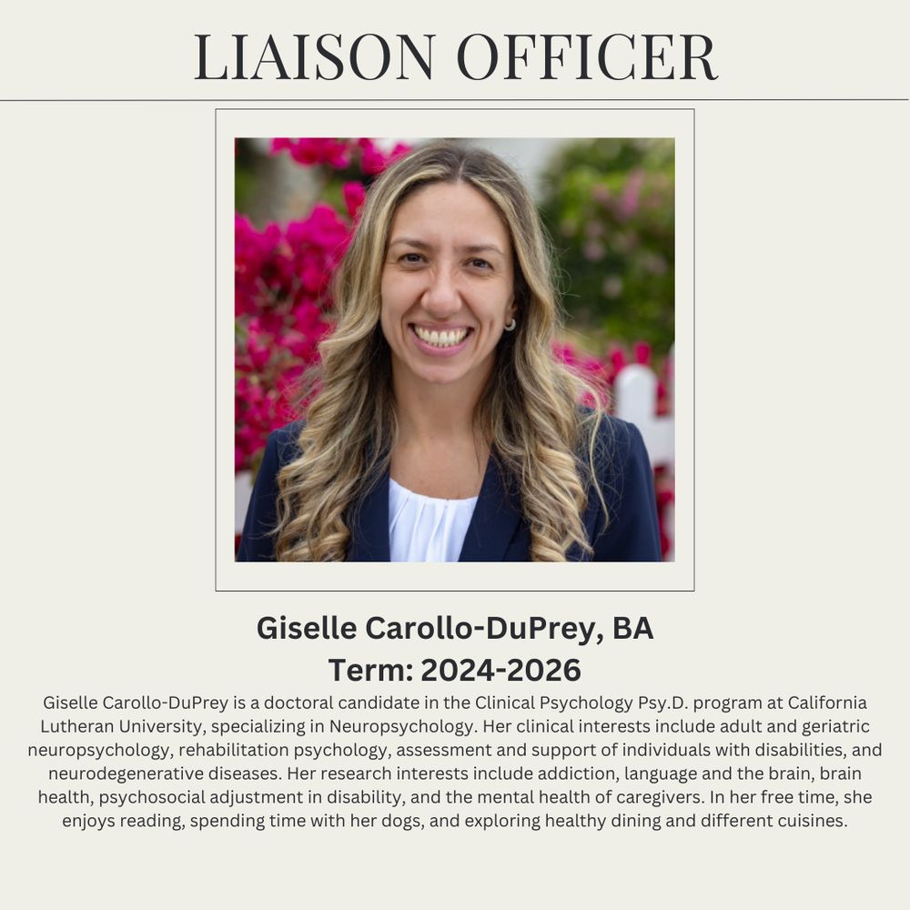 Liaison Officer
Giselle Carollo-DuPrey, BA (pictured)
Term: 2024 -2026
Giselle Carollo-DuPrey is a doctoral candidate in the Clinical Psychology Psy.D. program at California Lutheran University, specializing in Neuropsychology. Her clinical interests include adult and geriatric neuropsychology, rehabilitation psychology, assessment and support of individuals with disabilities, and neurodegenerative diseases. Her research interests include addiction, language and the brain, brain health, psychosocial adjustment in disability, and the mental health of caregivers. In her free time, she enjoys reading, spending time with her dogs, and exploring healthy dining and different cuisines.