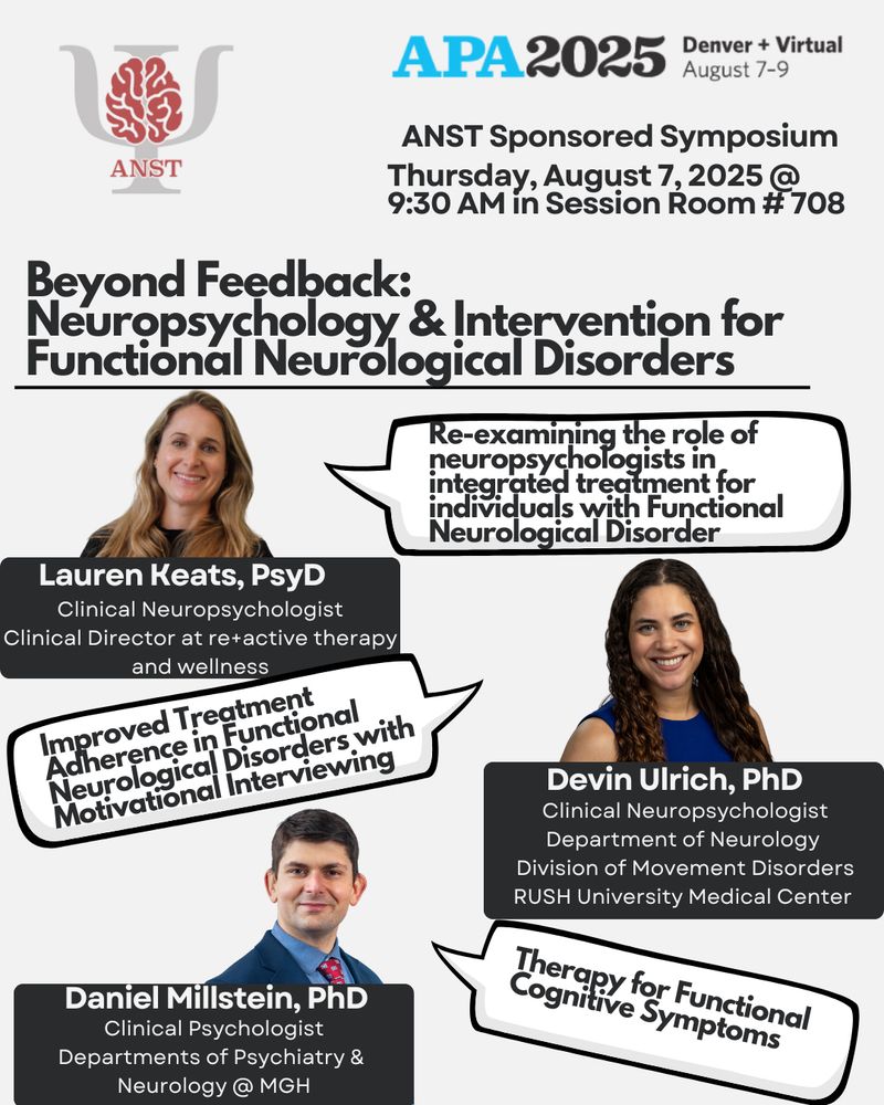 APA 2025 Denver & Virtual. 8/7-8/9. ANST Sponsored Symposium on Thursday 8/7/25 @9:30am in Session Room #708. Title: Beyond Feedback: Neuropsychology & Intervention for Functional Neurological Disorders.  Presenters pictured. Lauren Keats, PsyD Clinical Neuropsychologist, Clinical Director at re+active therapy and wellness presents, “Re-examining the role of neuropsychologists in integrated treatment for individuals with Functional Neurological Disorder”. Devin Ulrich, PhD Clinical Neuropsychologist Department of Neurology Division of Movement Disorders RUSH University Medical Center presents, “Improved Treatment Adherence in Functional Neurological Disorders with Motivational Interviewing”. Daniel Millstein, PhD Clinical Psychologist Departments of Psychiatry & Neurology @ MGH presents, “Therapy for Functional Cognitive Symptoms”.