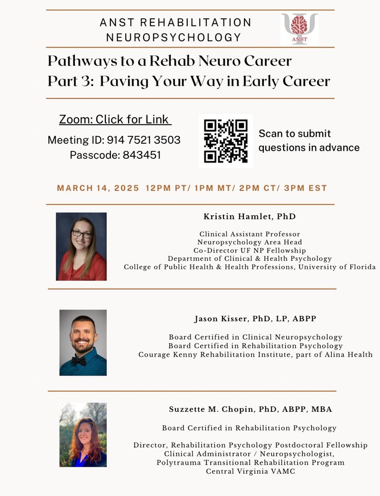ANST Rehabilitation Neuropsychology presents "Pathways to a Rehabilitation Neuropsychology Career Part 3: Paving the Way in Early Career" on Friday 3/14/2025 at 12pmPT/1pmMT/2pmCT/3pmET. Panelists’ headshots and bios included. Kristen Hamlet, PhD, Clinical Assistant Professor, Neuropsychology Area Head, Co-Director UF NP Fellowship, Department of Clinical & Health Psychology, College of Public Health & Health Professions, University of Florida. Jason Kisser, PhD, LP, ABPP, Board Certified in Clinical Neuropsychology, Board Certified in Rehabilitation Psychology, Courage Kenny Rehabilitation Institute, part of Alina Health. Suzette M. Chopin, PhD, ABPP, MBA, Board Certified in Rehabilitation Psychology, Director Rehabilitation Psychology Postdoctoral Fellowship, Clinical Administrator/Neuropsychologist, Transitional Rehabilitation Program, Central Virginia VAMC.

Scan QR code to submit questions in advance. 
 

Zoom ID: 914 7521 3503
Zoom Passcode: 843451