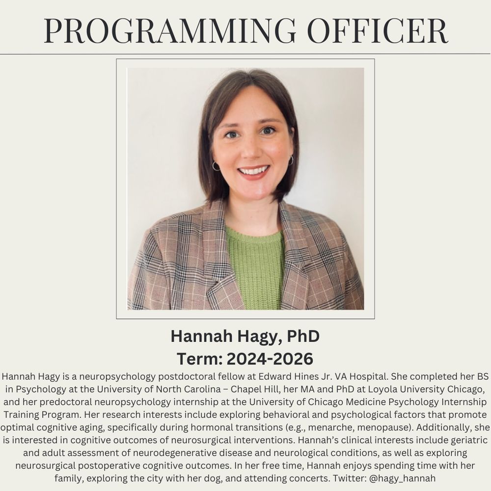 Programming Officer
Hannah Hagy, PhD
Term: 2024-2026
Hannah Hagy is a neuropsych postdoctoral fellow at Edward Hines Jr. VA Hospital. She completed her BS in Psychology at the University of North Carolina – Chapel Hill, her MA and PhD at Loyola University Chicago, and her predoctoral neuropsychology internship at the University of Chicago Medicine Psychology Internship Training Program. Her research interests include exploring behavioral and psychological factors that promote optimal cognitive aging, specifically during hormonal transitions (e.g., menarche, menopause). Additionally, she is interested in cognitive outcomes of neurosurgical interventions. Hannah’s clinical interests include geriatric and adult assessment of neurodegenerative disease and neurological conditions, as well as exploring neurosurgical postoperative cognitive outcomes. In her free time, Hannah enjoys spending time with her family, exploring the city with her dog, and attending concerts. Twitter: @hagy_hannah