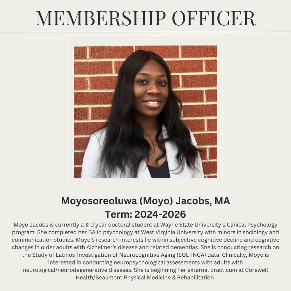 Membership Officer
Moyosoreoluwa (Moyo) Jacobs, MA (pictured)
Term: 2024 -2026 
Moyo Jacobs is currently a 3rd year doctoral student at Wayne State University’s Clinical Psychology program. She completed her BA in psychology at West Virginia University with minors in sociology and communication studies. Moyo’s research interests lie within subjective cognitive decline and cognitive changes in older adults with Alzheimer’s disease and related dementias. She is conducting research on the Study of Latinos-Investigation of Neurocognitive Aging (SOL-INCA) data. Clinically, Moyo is interested in conducting neuropsychological assessments with adults with neurological/neurodegenerative diseases. She is beginning her external practicum at Corewell Health/Beaumont Physical Medicine & Rehabilitation.