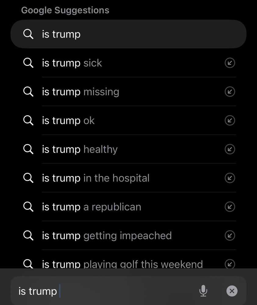 Google Suggestions Q is trump Q is trump sick Q is trump missing is trump ok Q is trump healthy • is trump in the hospital • is trump a republican • is trump getting impeached Q is trump plaving golf this weekend K) is trump 