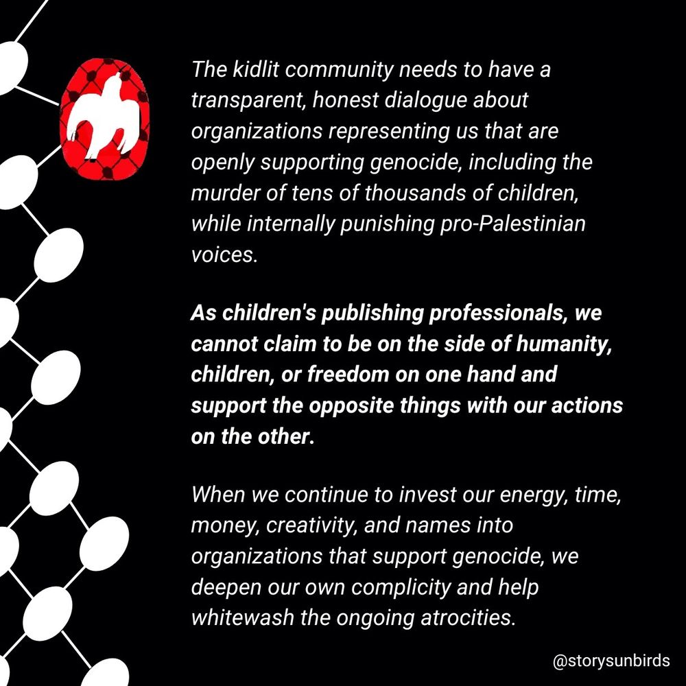 We believe the kid lit community needs to have an open, honest dialogue about organizations that represent us openly supporting genocide, including the murder of tens of thousands of children, and internally punishing pro-Palestinian voices. 

We cannot claim to be on the side of humanity, or children, or freedom, on the one hand and support all the opposite things with our actions. 

When we continue to invest our energy, time, money, creativity, and names to organizations that support genocide, we deepen our own complicity and help whitewash the ongoing atrocities

