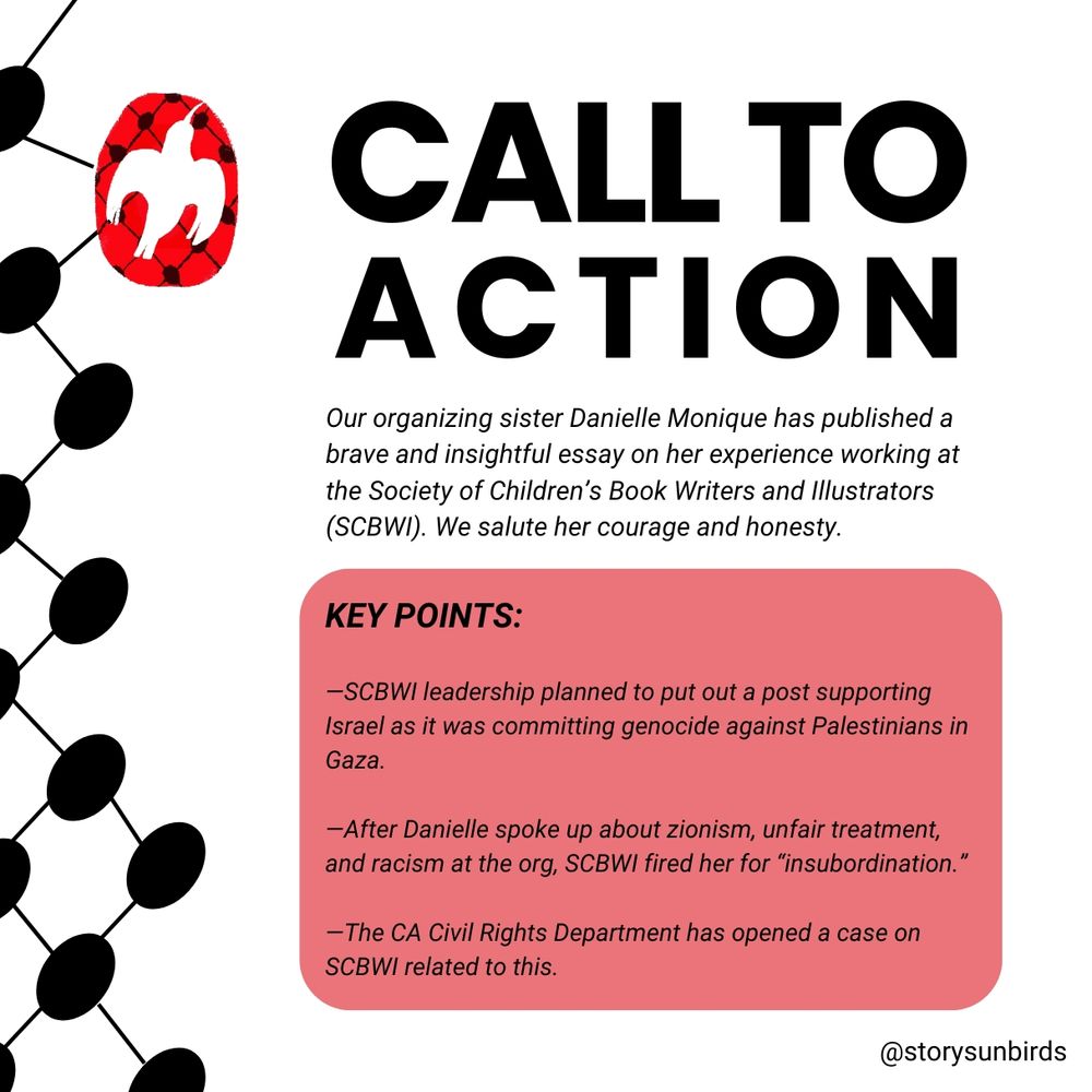 A call to action: Our organizing sister Danielle Monique has posted this brave and insightful essay on her experience working at the Society of Childrens Book Writers and Illustrators (SCBWI). We salute her courage and honesty. 

KEY POINTS INCLUDE:

—SCBWI leadership planned to put out a post supporting Israel as it was committing genocide against Palestinians in Gaza. 

—After Daniel Monqiue spoke about this and other forms of zionism and racism at the org, SCBWI fired her for “insubordination.” 

— The CA Civil Rights Board has opened a case on SCBWI related to this
