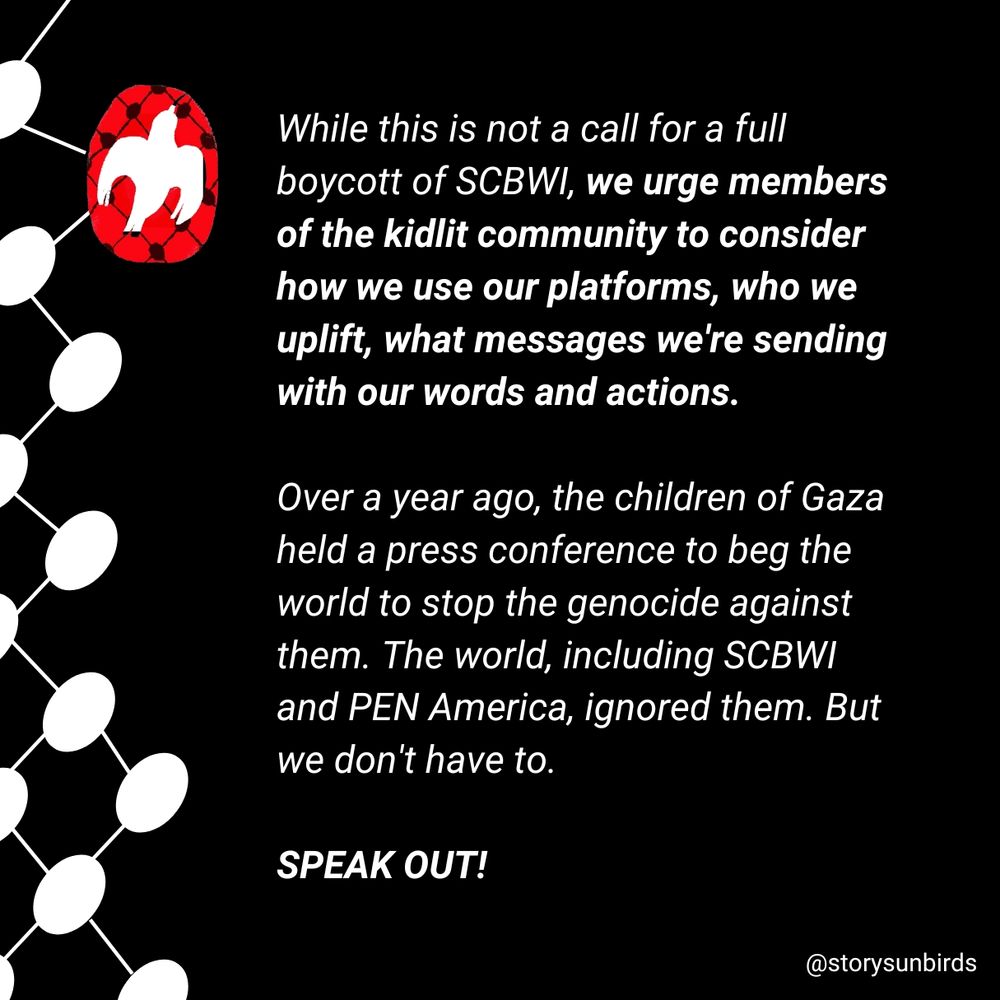 While this is not a call for a full boycott of SCBWI, we urge members of the kid lit community to consider how we use our platforms, who we uplift, what messages we're sending with our words and actions. SPEAK OUT! 

Over a year ago the children of Gaza held a press conference to beg the world to stop the genocide against them. The world, including SCBWI and PEN America, ignored them. But we don't have to. 
SPEAK OUT!
