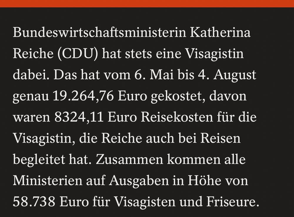 Bundeswirtschaftsministerin Katherina
Reiche (CDU) hat stets eine Visagistin dabei. Das hat vom 6. Mai bis 4. August genau 19.264,76 Euro gekostet, davon waren 8324,11 Euro Reisekosten für die Visagistin, die Reiche auch bei Reisen begleitet hat. Zusammen kommen alle Ministerien auf Ausgaben in Höhe von
58.738 Euro für Visagisten und Friseure.