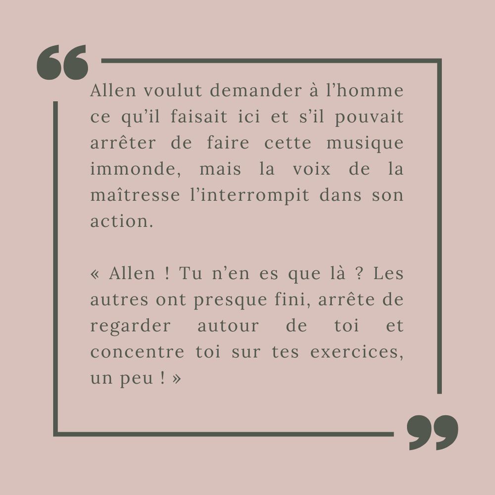 Allen voulut demander à l’homme ce qu’il faisait ici et s’il pouvait arrêter de faire cette musique immonde, mais la voix de la maîtresse l’interrompit dans son action.

« Allen ! Tu n’en es que là ? Les autres ont presque fini, arrête de regarder autour de toi et concentre toi sur tes exercices, un peu ! »