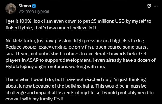 tweet from Simon Hypixel

I get it 100%, look I am even down to put 25 millions USD by myself to finish Hytale, that’s how much I believe in it. 

No kickstarter, just raw passion, high pressure and high risk taking. Reduce scope: legacy engine, pc only first, open source some parts, small team, cut unfinished features to accelerate towards beta. Get players in ASAP to support development. I even already have a dozen of Hytale legacy engine veterans working with me. 

That’s what I would do, but I have not reached out, I’m just thinking about it now because of the bullying haha. This would be a massive challenge and impact all aspects of my life so I would probably need to consult with my family first!