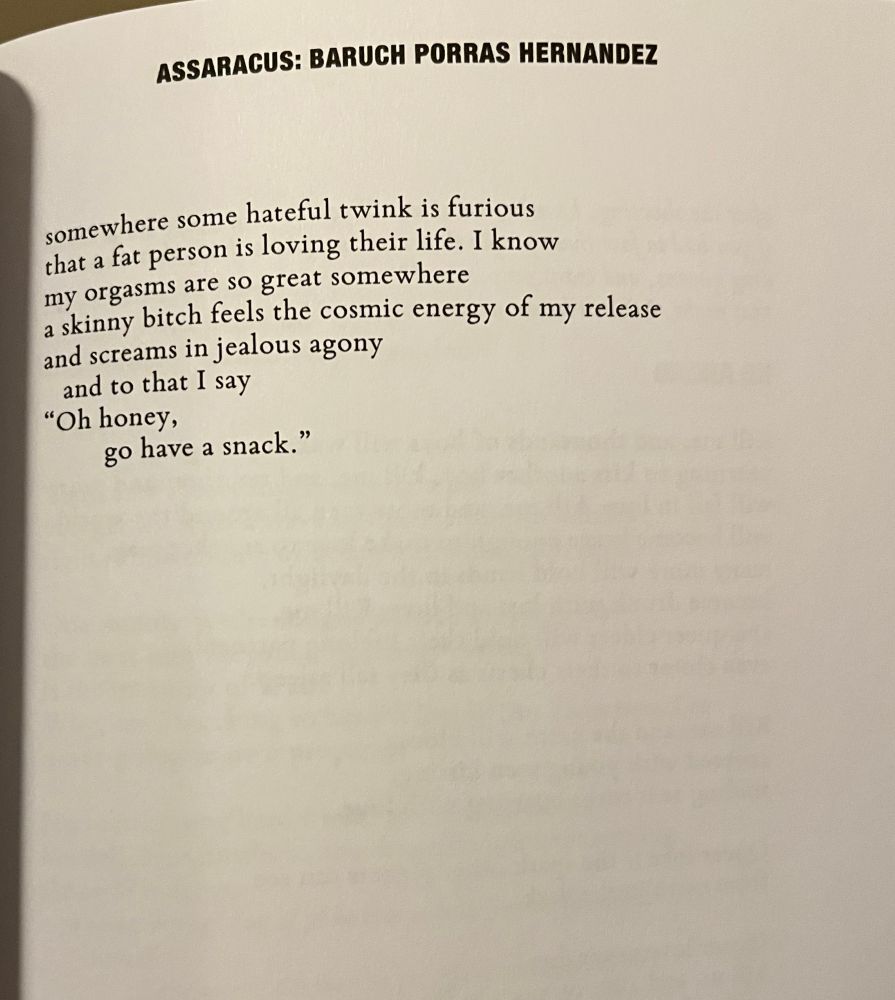 ASSARACUS: BARUCH PORRAS HERNANDEZ

somewhere some hateful twink is furious that a fat person is loving their life. I know my orgasms are so great somewhere
a skinny bitch feels the cosmic energy of my release 
and screams in jealous agony 
and to that I say
"Oh honey,
go have a snack."