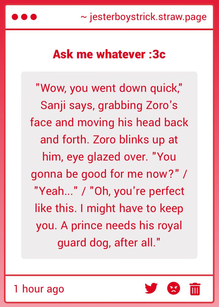 A straw page text submission that reads:
"Wow, you went down quick," Sanji says, grabbing Zoro's face and moving his head back and forth. Zoro blinks up at him, eye glazed over. "You gonna be good for me now?" /
"Yeah...
"/ "Oh, you're perfect
like this. I might have to keep you. A prince needs his royal guard dog, after all."