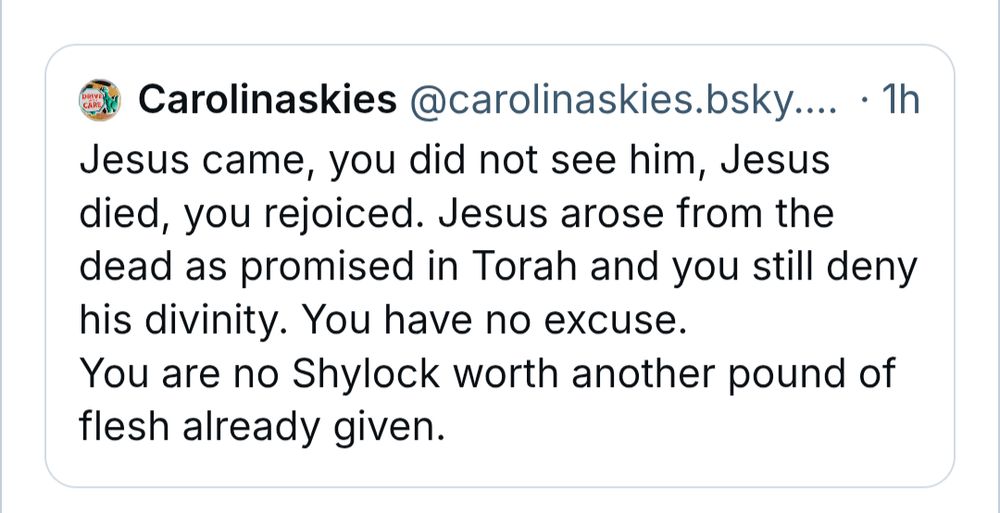 Carolinaskies
‪@carolinaskies.bsky.social‬

Follow
Jesus came, you did not see him, Jesus died, you rejoiced. Jesus arose from the dead as promised in Torah and you still deny his divinity. You have no excuse.  
You are no Shylock worth another pound of flesh already given