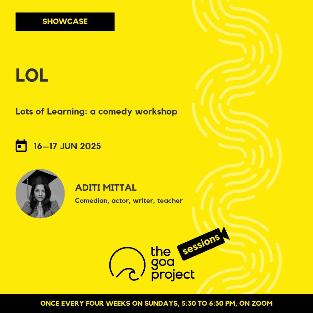 On a yellow background, a faint wave pattern runs down the right side.
On top, in a yellow rectangle: Showcase
Below, the headline: L.O.L.
Below, a subhead: Lots Of Learning: a comedy workshop
Next, the session date: 16–17 June
Next, a circular window, framing a portrait of the presenter, and a name: Aditi Mittal
And below that, a descriptor: Comedian, actor, writer, teacher
Below, at centre, the logotype for The Goa Project Sessions, which has the words ‘The Goa Project’ in white text next to a stylised sunset-and-water image, and next to that, the word ‘Sessions’ within a stylised video camera image.
In a black strip at the bottom: Once every four weeks on Sundays, 5:30 p.m. to 6:30 p.m. IST, on Zoom.