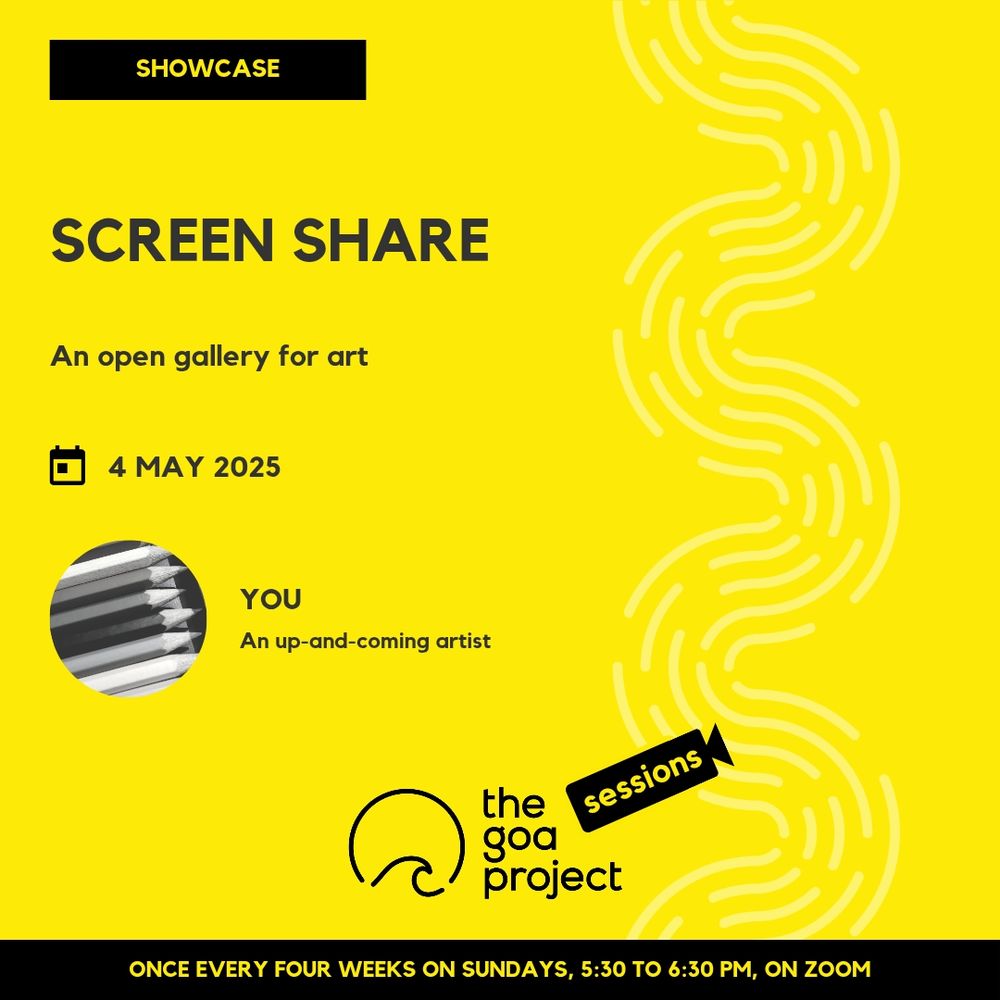 On a yellow background, a faint wave pattern runs down the right side.
On top, in a yellow rectangle: Showcase
Below, the headline: Screen share
Below, a subhead: An open gallery for visual artists
Next, the session date: 4 May
Next, a circular window, and a name: You
And below that, a descriptor: An up-and-coming artist
Below, at centre, the logotype for The Goa Project Sessions, which has the words ‘The Goa Project’ in white text next to a stylised sunset-and-water image, and next to that, the word ‘Sessions’ within a stylised video camera image.
In a black strip at the bottom: Once every four weeks on Sundays, 5:30 p.m. to 6:30 p.m. IST, on Zoom.