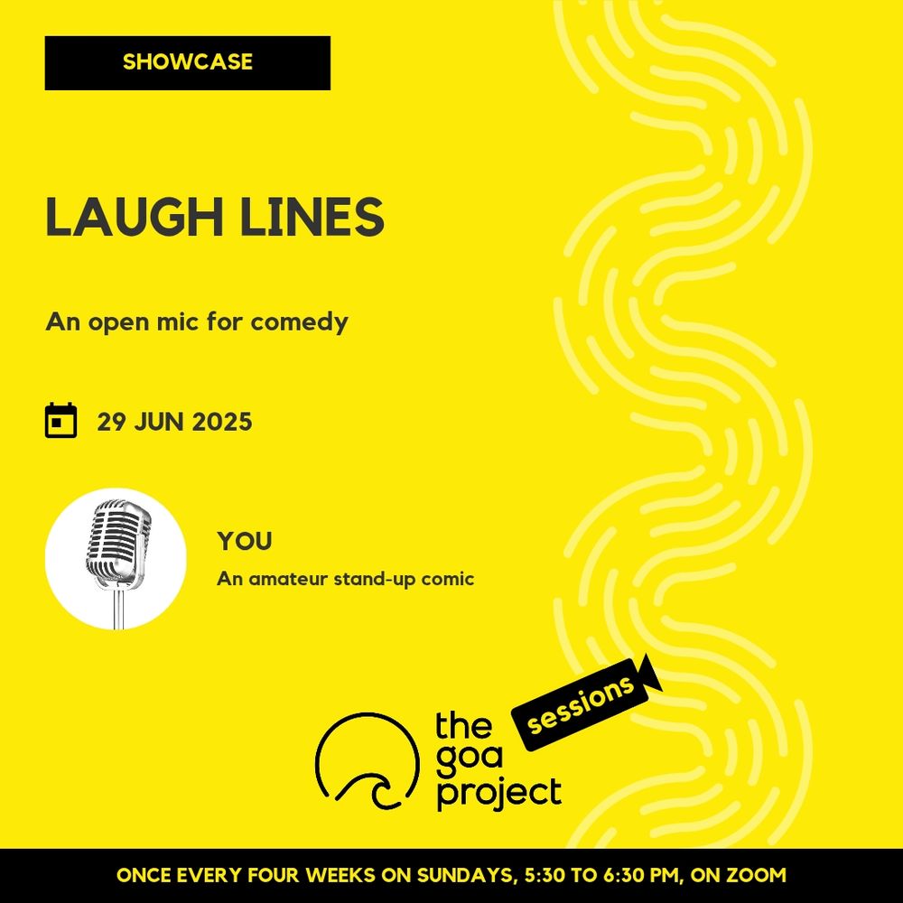 On a yellow background, a faint wave pattern runs down the right side.
On top, in a yellow rectangle: Showcase
Below, the headline: Laugh lines
Below, a subhead: An open mic for comedy
Next, the session date: 29 June
Next, a circular window, which frames a picture of a microphone, and besides it, a name: You
And below that, a descriptor: An amateur stand-up comic
Below, at centre, the logotype for The Goa Project Sessions, which has the words ‘The Goa Project’ in white text next to a stylised sunset-and-water image, and next to that, the word ‘Sessions’ within a stylised video camera image.
In a black strip at the bottom: Once every four weeks on Sundays, 5:30 p.m. to 6:30 p.m. IST, on Zoom.