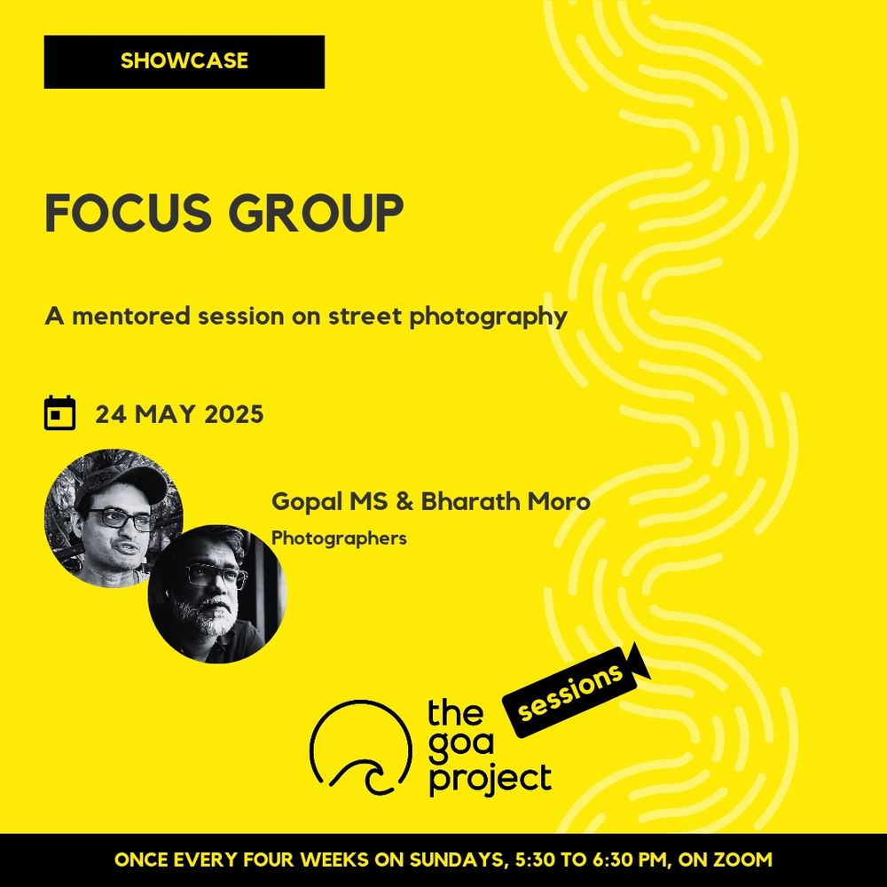 On a yellow background, a faint wave pattern runs down the right side.
On top, in a yellow rectangle: Showcase
Below, the headline: Focus group
Below, a subhead: A mentored session on street photography
Next, the session date: 24 May
Next, a pair of circular windows, and two names: Gopal MS & Bharath Moro
And below that, a descriptor: Photographers
Below, at centre, the logotype for The Goa Project Sessions, which has the words ‘The Goa Project’ in white text next to a stylised sunset-and-water image, and next to that, the word ‘Sessions’ within a stylised video camera image.
In a black strip at the bottom: Once every four weeks on Sundays, 5:30 p.m. to 6:30 p.m. IST, on Zoom.