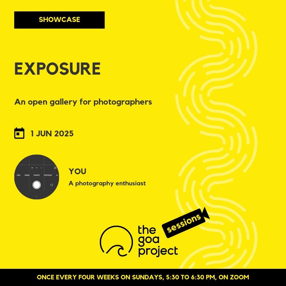 On a yellow background, a faint wave pattern runs down the right side.
On top, in a yellow rectangle: Showcase
Below, the headline: Exposure
Below, a subhead: An open gallery for photographers
Next, the session date: 1 June
Next, a circular window, and a name: You
And below that, a descriptor: A photography enthusiast
Below, at centre, the logotype for The Goa Project Sessions, which has the words ‘The Goa Project’ in white text next to a stylised sunset-and-water image, and next to that, the word ‘Sessions’ within a stylised video camera image.
In a black strip at the bottom: Once every four weeks on Sundays, 5:30 p.m. to 6:30 p.m. IST, on Zoom.