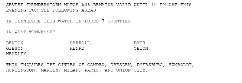 SEVERE THUNDERSTORM WATCH 636 REMAINS VALID UNTIL 10 PM CST THIS
EVENING FOR THE FOLLOWING AREAS

IN TENNESSEE THIS WATCH INCLUDES 7 COUNTIES

IN WEST TENNESSEE

BENTON                CARROLL               DYER
GIBSON                HENRY                 OBION
WEAKLEY

THIS INCLUDES THE CITIES OF CAMDEN, DRESDEN, DYERSBURG, HUMBOLDT,
HUNTINGDON, MARTIN, MILAN, PARIS, AND UNION CITY.