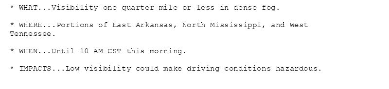 * WHAT...Visibility one quarter mile or less in dense fog.

* WHERE...Portions of East Arkansas, North Mississippi, and West
Tennessee.

* WHEN...Until 10 AM CST this morning.

* IMPACTS...Low visibility could make driving conditions hazardous.