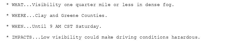 * WHAT...Visibility one quarter mile or less in dense fog.

* WHERE...Clay and Greene Counties.

* WHEN...Until 9 AM CST Saturday.

* IMPACTS...Low visibility could make driving conditions hazardous.