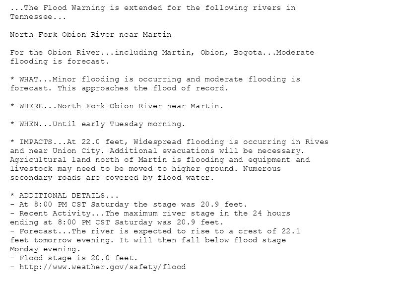 ...The Flood Warning is extended for the following rivers in
Tennessee...

North Fork Obion River near Martin

For the Obion River...including Martin, Obion, Bogota...Moderate
flooding is forecast.

* WHAT...Minor flooding is occurring and moderate flooding is
forecast. This approaches the flood of record.

* WHERE...North Fork Obion River near Martin.

* WHEN...Until early Tuesday morning.

* IMPACTS...At 22.0 feet, Widespread flooding is occurring in Rives
and near Union City. Additional evacuations will be necessary.
Agricultural land north of Martin is flooding and equipment and
livestock may need to be moved to higher ground. Numerous
secondary roads are covered by flood water.

* ADDITIONAL DETAILS...
- At 8:00 PM CST Saturday the stage was 20.9 feet.
- Recent Activity...The maximum river stage in the 24 hours
ending at 8:00 PM CST Saturday was 20.9 feet.
- Forecast...The river is expected to rise to a crest of 22.1
feet tomorrow evening. It will then fall below flood stage
Monday evening.
- Flood stage is 20.0 feet.
- http://www.weather.gov/safety/flood