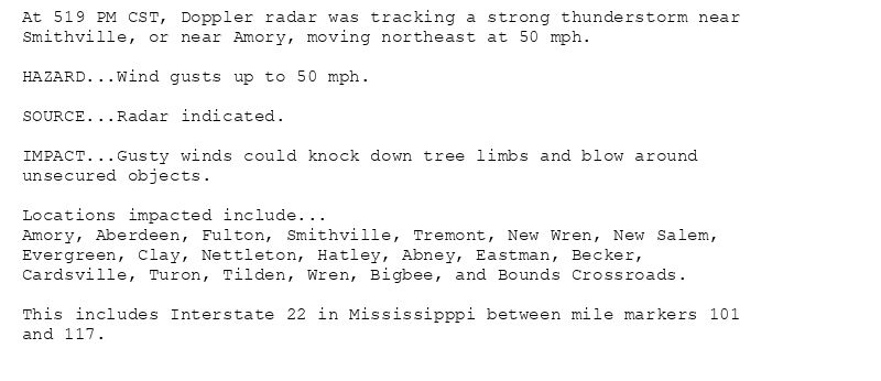 At 519 PM CST, Doppler radar was tracking a strong thunderstorm near
Smithville, or near Amory, moving northeast at 50 mph.

HAZARD...Wind gusts up to 50 mph.

SOURCE...Radar indicated.

IMPACT...Gusty winds could knock down tree limbs and blow around
unsecured objects.

Locations impacted include...
Amory, Aberdeen, Fulton, Smithville, Tremont, New Wren, New Salem,
Evergreen, Clay, Nettleton, Hatley, Abney, Eastman, Becker,
Cardsville, Turon, Tilden, Wren, Bigbee, and Bounds Crossroads.

This includes Interstate 22 in Mississipppi between mile markers 101
and 117.
