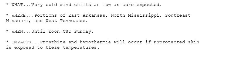 * WHAT...Very cold wind chills as low as zero expected.

* WHERE...Portions of East Arkansas, North Mississippi, Southeast
Missouri, and West Tennessee.

* WHEN...Until noon CST Sunday.

* IMPACTS...Frostbite and hypothermia will occur if unprotected skin
is exposed to these temperatures.