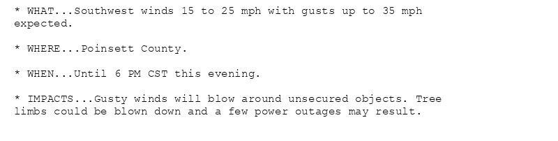 * WHAT...Southwest winds 15 to 25 mph with gusts up to 35 mph
expected.

* WHERE...Poinsett County.

* WHEN...Until 6 PM CST this evening.

* IMPACTS...Gusty winds will blow around unsecured objects. Tree
limbs could be blown down and a few power outages may result.
