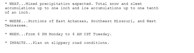 * WHAT...Mixed precipitation expected. Total snow and sleet
accumulations up to one inch and ice accumulations up to one tenth
of an inch.

* WHERE...Portions of East Arkansas, Southeast Missouri, and West
Tennessee.

* WHEN...From 6 PM Monday to 6 AM CST Tuesday.

* IMPACTS...Plan on slippery road conditions.
