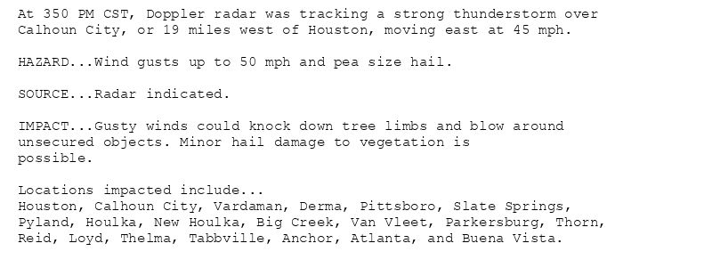 At 350 PM CST, Doppler radar was tracking a strong thunderstorm over
Calhoun City, or 19 miles west of Houston, moving east at 45 mph.

HAZARD...Wind gusts up to 50 mph and pea size hail.

SOURCE...Radar indicated.

IMPACT...Gusty winds could knock down tree limbs and blow around
unsecured objects. Minor hail damage to vegetation is
possible.

Locations impacted include...
Houston, Calhoun City, Vardaman, Derma, Pittsboro, Slate Springs,
Pyland, Houlka, New Houlka, Big Creek, Van Vleet, Parkersburg, Thorn,
Reid, Loyd, Thelma, Tabbville, Anchor, Atlanta, and Buena Vista.