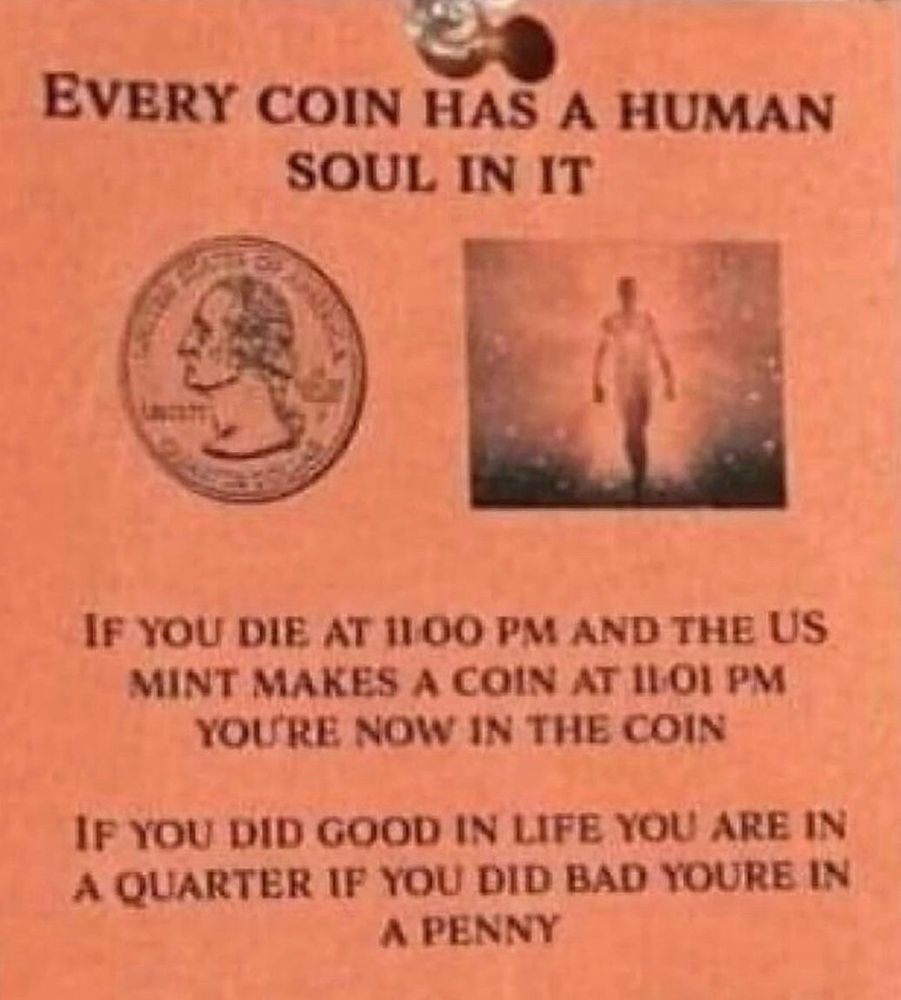 every coin has a human soul in it if you die at 11:00 and the us mint makes a coin at 11:01pm youre now in the coin. if you did good in life you are in a quarter if you did bad youre in a penny