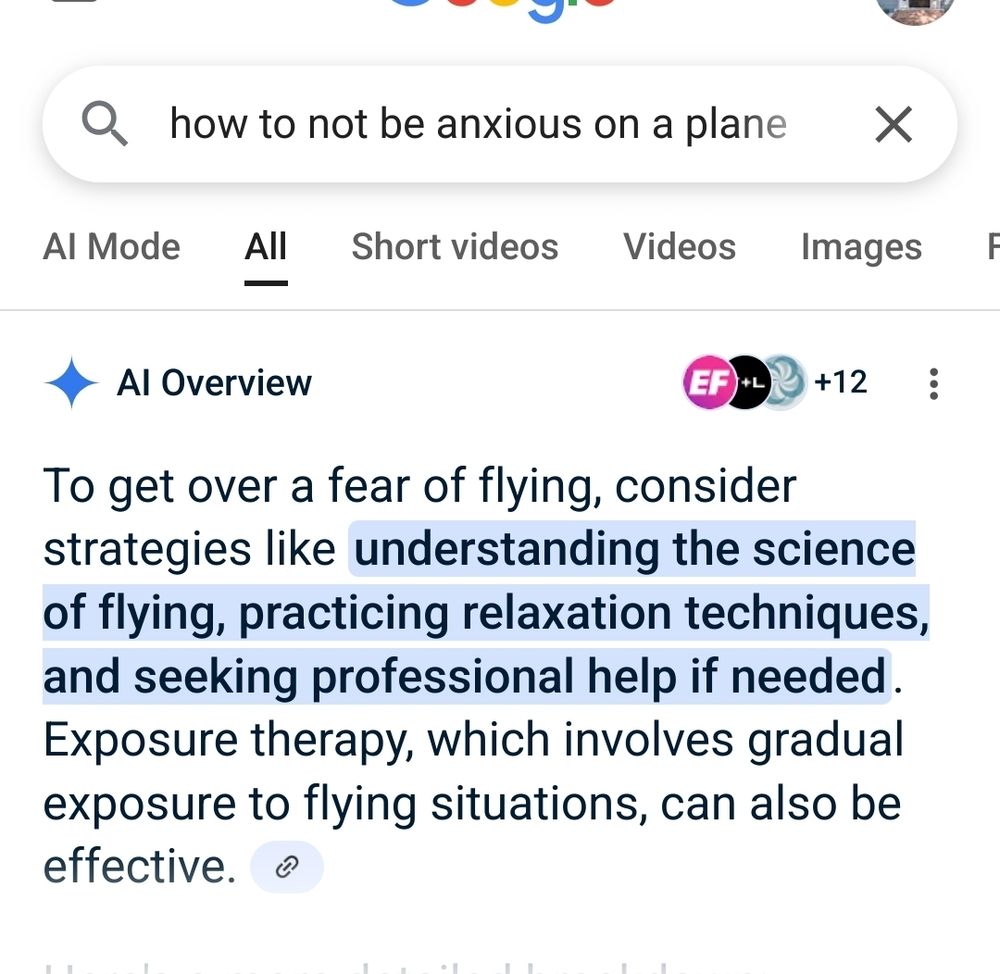 Google results with the shitty AI response:
 Q. how to not be anxious on a plane
A: AI Overview
To get over a fear of flying, consider strategies like understanding the science of flying, practicing relaxation techniques, and seeking professional help if needed. Exposure therapy, which involves gradual exposure to flying situations, can also be effective. 
